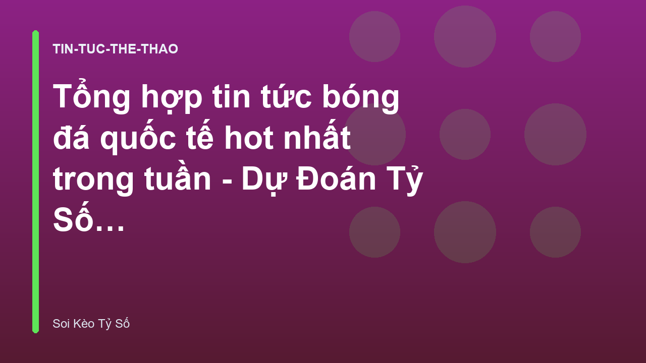 Tổng hợp tin tức bóng đá quốc tế hot nhất trong tuần - Dự Đoán Tỷ Số & Nhận Định | Soi Kèo Tỷ Số